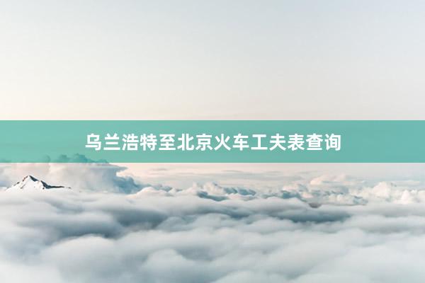 乌兰浩特至北京火车工夫表查询