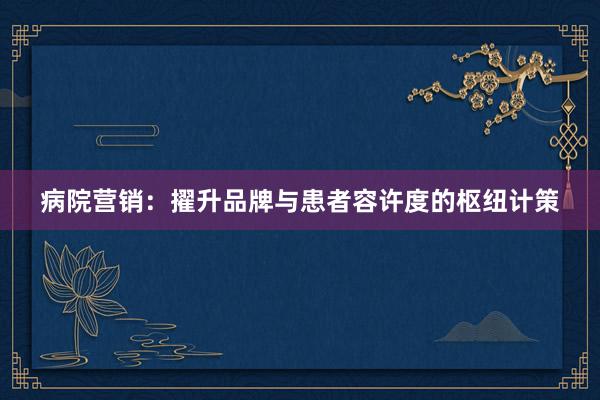 病院营销:擢升品牌与患者容许度的枢纽计策